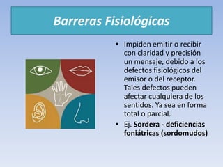 Barreras Fisiológicas
• Impiden emitir o recibir
con claridad y precisión
un mensaje, debido a los
defectos fisiológicos del
emisor o del receptor.
Tales defectos pueden
afectar cualquiera de los
sentidos. Ya sea en forma
total o parcial.
• Ej. Sordera - deficiencias
foniátricas (sordomudos)
 
