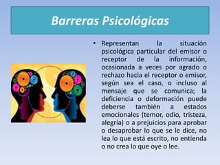Barreras Psicológicas
• Representan la situación
psicológica particular del emisor o
receptor de la información,
ocasionada a veces por agrado o
rechazo hacia el receptor o emisor,
según sea el caso, o incluso al
mensaje que se comunica; la
deficiencia o deformación puede
deberse también a estados
emocionales (temor, odio, tristeza,
alegría) o a prejuicios para aprobar
o desaprobar lo que se le dice, no
lea lo que está escrito, no entienda
o no crea lo que oye o lee.
 