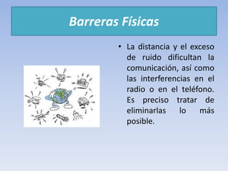Barreras Físicas
• La distancia y el exceso
de ruido dificultan la
comunicación, así como
las interferencias en el
radio o en el teléfono.
Es preciso tratar de
eliminarlas lo más
posible.
 