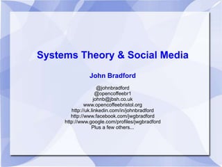 Systems Theory & Social Media
               John Bradford
                      @johnbradford
                     @opencoffeebr1
                    johnb@jbsh.co.uk
               www.opencoffeebristol.org
        http://uk.linkedin.com/in/johnbradford
        http://www.facebook.com/jwgbradford
     http://www.google.com/profiles/jwgbradford
                  Plus a few others...
 