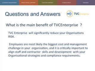 Questions and Answers	
  
What	
  is	
  the	
  main	
  beneﬁt	
  of	
  TVCEnterprise	
  	
  ?	
  
	
   TVC	
  Enterprise	
  	
  will	
  signiﬁcantly	
  reduce	
  your	
  Organisa1ons	
  
RISK.	
  	
  
	
  
	
  Employees	
  are	
  most	
  likely	
  the	
  biggest	
  cost	
  and	
  management	
  
challenge	
  in	
  your	
  	
  organisa1on,	
  and	
  it	
  is	
  cri1cally	
  important	
  to	
  
align	
  staﬀ	
  and	
  contractor	
  	
  skills	
  and	
  development	
  	
  with	
  your	
  
Organisa1onal	
  strategies	
  and	
  compliance	
  requirements.	
  
 