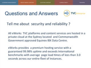 Questions and Answers	
  
Tell	
  me	
  about	
  	
  security	
  and	
  reliability	
  ?	
  
	
  
All	
  eWorks	
  	
  TVC	
  plaZorms	
  and	
  content	
  services	
  are	
  hosted	
  in	
  a	
  
private	
  cloud	
  at	
  the	
  Sydney	
  located	
  	
  and	
  Commonwealth	
  
Government	
  approved	
  Equinex	
  IBX	
  Data	
  Centre.	
  	
  
	
  
eWorks	
  provides	
  	
  a	
  premium	
  hos1ng	
  service	
  with	
  a	
  
guaranteed	
  99.98%	
  up1me	
  and	
  exceeds	
  Interna1onal	
  
benchmarks	
  with	
  average	
  	
  page	
  load	
  1mes	
  of	
  lees	
  than	
  3.0	
  
seconds	
  across	
  our	
  en1re	
  ﬂeet	
  of	
  Instances.	
  
	
  
 