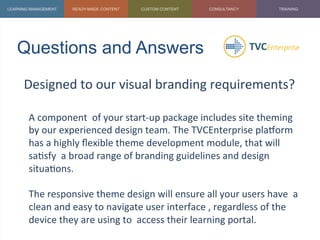 Questions and Answers	
  
Designed	
  to	
  our	
  visual	
  branding	
  requirements?	
  
	
  
A	
  component	
  	
  of	
  your	
  start-­‐up	
  package	
  includes	
  site	
  theming	
  
by	
  our	
  experienced	
  design	
  team.	
  The	
  TVCEnterprise	
  plaZorm	
  
has	
  a	
  highly	
  ﬂexible	
  theme	
  development	
  module,	
  that	
  will	
  
sa1sfy	
  	
  a	
  broad	
  range	
  of	
  branding	
  guidelines	
  and	
  design	
  
situa1ons.	
  
	
  
The	
  responsive	
  theme	
  design	
  will	
  ensure	
  all	
  your	
  users	
  have	
  	
  a	
  
clean	
  and	
  easy	
  to	
  navigate	
  user	
  interface	
  ,	
  regardless	
  of	
  the	
  
device	
  they	
  are	
  using	
  to	
  	
  access	
  their	
  learning	
  portal.	
  
	
  
 