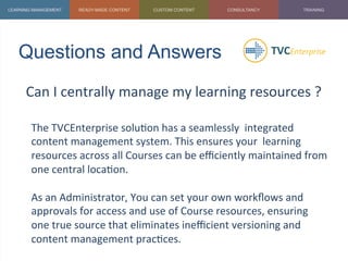 Questions and Answers	
  
Can	
  I	
  centrally	
  manage	
  my	
  learning	
  resources	
  ?	
  
	
  
The	
  TVCEnterprise	
  solu1on	
  has	
  a	
  seamlessly	
  	
  integrated	
  
content	
  management	
  system.	
  This	
  ensures	
  your	
  	
  learning	
  
resources	
  across	
  all	
  Courses	
  can	
  be	
  eﬃciently	
  maintained	
  from	
  
one	
  central	
  loca1on.	
  
	
  
As	
  an	
  Administrator,	
  You	
  can	
  set	
  your	
  own	
  workﬂows	
  and	
  
approvals	
  for	
  access	
  and	
  use	
  of	
  Course	
  resources,	
  ensuring	
  
one	
  true	
  source	
  that	
  eliminates	
  ineﬃcient	
  versioning	
  and	
  
content	
  management	
  prac1ces.	
  
	
  
 