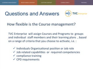 Questions and Answers	
  
How	
  ﬂexible	
  is	
  the	
  Course	
  management?	
  
	
  
TVC	
  Enterprise	
  	
  will	
  assign	
  Courses	
  and	
  Programs	
  to	
  	
  groups	
  
and	
  individual	
  	
  staﬀ	
  members	
  and	
  their	
  learning	
  plans	
  	
  ,	
  based	
  
on	
  a	
  range	
  of	
  criteria	
  that	
  you	
  choose	
  to	
  ac1vate,	
  i.e.	
  :	
  
	
  
ü  Individuals	
  Organisa1onal	
  posi1on	
  or	
  Job	
  role	
  
ü  Job	
  related	
  capabili1es	
  	
  or	
  	
  required	
  competencies	
  
ü  compliance	
  training	
  	
  
ü  CPD	
  requirements	
  
	
  
 