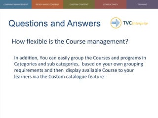 Questions and Answers	
  
How	
  ﬂexible	
  is	
  the	
  Course	
  management?	
  
	
  
In	
  addi1on,	
  You	
  can	
  easily	
  group	
  the	
  Courses	
  and	
  programs	
  in	
  
Categories	
  and	
  sub	
  categories,	
  	
  based	
  on	
  your	
  own	
  grouping	
  
requirements	
  and	
  then	
  	
  display	
  available	
  Course	
  to	
  your	
  
learners	
  via	
  the	
  Custom	
  catalogue	
  feature	
  
	
  
 
