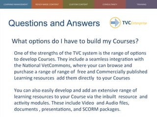 Questions and Answers	
  
What	
  op1ons	
  do	
  I	
  have	
  to	
  build	
  my	
  Courses?	
  
	
   One	
  of	
  the	
  strengths	
  of	
  the	
  TVC	
  system	
  is	
  the	
  range	
  of	
  op1ons	
  
to	
  develop	
  Courses.	
  They	
  include	
  a	
  seamless	
  integra1on	
  with	
  
the	
  Na1onal	
  VetCommons,	
  where	
  your	
  can	
  browse	
  and	
  
purchase	
  a	
  range	
  of	
  range	
  of	
  	
  free	
  and	
  Commercially	
  published	
  
Learning	
  resources	
  	
  add	
  them	
  directly	
  	
  to	
  your	
  Courses	
  
	
  
You	
  can	
  also	
  easily	
  develop	
  and	
  add	
  an	
  extensive	
  range	
  of	
  
learning	
  resources	
  to	
  your	
  Course	
  via	
  the	
  inbuilt	
  	
  resource	
  	
  and	
  
ac1vity	
  modules.	
  These	
  include	
  Video	
  	
  and	
  Audio	
  ﬁles,	
  
documents	
  ,	
  presenta1ons,	
  and	
  SCORM	
  packages.	
  
 