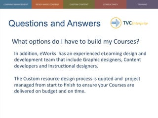 Questions and Answers	
  
What	
  op1ons	
  do	
  I	
  have	
  to	
  build	
  my	
  Courses?	
  
	
   In	
  addi1on,	
  eWorks	
  	
  has	
  an	
  experienced	
  eLearning	
  design	
  and	
  
development	
  team	
  that	
  include	
  Graphic	
  designers,	
  Content	
  
developers	
  and	
  Instruc1onal	
  designers.	
  
	
  
The	
  Custom	
  resource	
  design	
  process	
  is	
  quoted	
  and	
  	
  project	
  
managed	
  from	
  start	
  to	
  ﬁnish	
  to	
  ensure	
  your	
  Courses	
  are	
  
delivered	
  on	
  budget	
  and	
  on	
  1me.	
  
	
  
	
  
 