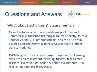 Questions and Answers	
  
What	
  about	
  ac1vi1es	
  &	
  assessments	
  ?	
  
	
   As	
  well	
  as	
  being	
  able	
  to	
  add	
  a	
  wide	
  range	
  of	
  	
  free	
  and	
  
Commercially	
  published	
  Learning	
  resources	
  directly	
  	
  to	
  your	
  
Courses	
  via	
  the	
  VETCommons	
  plugin,	
  you	
  can	
  also	
  easily	
  
develop	
  and	
  add	
  Ac1vi1es	
  to	
  your	
  Course	
  via	
  the	
  inbuilt	
  
ac1vity	
  modules.	
  
	
  
TVCEnterprise	
  	
  oﬀers	
  a	
  wide	
  range	
  of	
  op1ons	
  for	
  	
  learning	
  
ac1vi1es	
  and	
  assessment	
  including,	
  forums,	
  face	
  to	
  face	
  
sessions,	
  live	
  webinars,	
  online	
  &	
  oﬄine	
  assignments,	
  CPD	
  
records,	
  quizzes	
  and	
  many	
  more.	
  
	
  
 