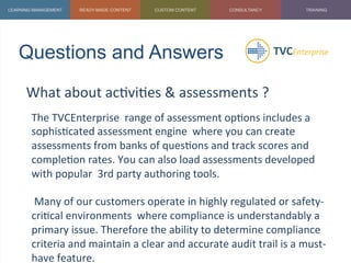 Questions and Answers	
  
What	
  about	
  ac1vi1es	
  &	
  assessments	
  ?	
  
	
   The	
  TVCEnterprise	
  	
  range	
  of	
  assessment	
  op1ons	
  includes	
  a	
  
sophis1cated	
  assessment	
  engine	
  	
  where	
  you	
  can	
  create	
  
assessments	
  from	
  banks	
  of	
  ques1ons	
  and	
  track	
  scores	
  and	
  
comple1on	
  rates.	
  You	
  can	
  also	
  load	
  assessments	
  developed	
  
with	
  popular	
  	
  3rd	
  party	
  authoring	
  tools.	
  
	
  
	
  Many	
  of	
  our	
  customers	
  operate	
  in	
  highly	
  regulated	
  or	
  safety-­‐
cri1cal	
  environments	
  	
  where	
  compliance	
  is	
  understandably	
  a	
  
primary	
  issue.	
  Therefore	
  the	
  ability	
  to	
  determine	
  compliance	
  
criteria	
  and	
  maintain	
  a	
  clear	
  and	
  accurate	
  audit	
  trail	
  is	
  a	
  must-­‐
have	
  feature.	
  
 