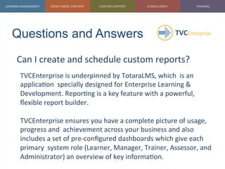 Questions and Answers	
  
Can	
  I	
  create	
  and	
  schedule	
  custom	
  reports?	
  
	
   TVCEnterprise	
  is	
  underpinned	
  by	
  TotaraLMS,	
  which	
  	
  is	
  an	
  
applica1on	
  	
  specially	
  designed	
  for	
  Enterprise	
  Learning	
  &	
  
Development.	
  Repor1ng	
  is	
  a	
  key	
  feature	
  with	
  a	
  powerful,	
  
ﬂexible	
  report	
  builder.	
  	
  
	
  
TVCEnterprise	
  ensures	
  you	
  have	
  a	
  complete	
  picture	
  of	
  usage,	
  
progress	
  and	
  	
  achievement	
  across	
  your	
  business	
  and	
  also	
  
includes	
  a	
  set	
  of	
  pre-­‐conﬁgured	
  dashboards	
  which	
  give	
  each	
  
primary	
  	
  system	
  role	
  (Learner,	
  Manager,	
  Trainer,	
  Assessor,	
  and	
  
Administrator)	
  an	
  overview	
  of	
  key	
  informa1on.	
  
 