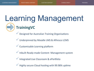 Learning Management	
  
TrainingVC	
  
ü Designed	
  for	
  Australian	
  Training	
  Organisa1ons	
  
ü Underpinned	
  by	
  Moodle	
  LMS	
  &	
  Alfresco	
  LCMS	
  
ü Customisable	
  Learning	
  plaZorm	
  
ü Inbuilt	
  Ready-­‐made	
  Content	
  	
  Management	
  system	
  
ü Integrated	
  Live	
  Classroom	
  &	
  ePorZolio	
  
ü Highly	
  secure	
  Cloud	
  hos1ng	
  with	
  99.98%	
  up1me	
  
	
  
 