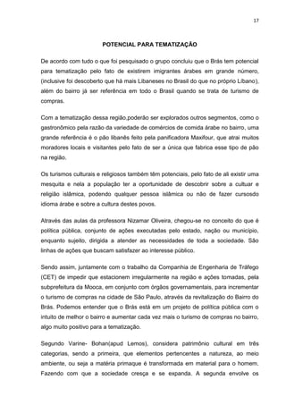 17



                        POTENCIAL PARA TEMATIZAÇÃO

De acordo com tudo o que foi pesquisado o grupo concluiu que o Brás tem potencial
para tematização pelo fato de existirem imigrantes árabes em grande número,
(inclusive foi descoberto que há mais Libaneses no Brasil do que no próprio Líbano),
além do bairro já ser referência em todo o Brasil quando se trata de turismo de
compras.

Com a tematização dessa região,poderão ser explorados outros segmentos, como o
gastronômico pela razão da variedade de comércios de comida árabe no bairro, uma
grande referência é o pão libanês feito pela panificadora Maxifour, que atrai muitos
moradores locais e visitantes pelo fato de ser a única que fabrica esse tipo de pão
na região.

Os turismos culturais e religiosos também têm potenciais, pelo fato de ali existir uma
mesquita e nela a população ter a oportunidade de descobrir sobre a cultuar e
religião islâmica, podendo qualquer pessoa islâmica ou não de fazer cursosdo
idioma árabe e sobre a cultura destes povos.

Através das aulas da professora Nizamar Oliveira, chegou-se no conceito do que é
política pública, conjunto de ações executadas pelo estado, nação ou município,
enquanto sujeito, dirigida a atender as necessidades de toda a sociedade. São
linhas de ações que buscam satisfazer ao interesse público.

Sendo assim, juntamente com o trabalho da Companhia de Engenharia de Tráfego
(CET) de impedir que estacionem irregularmente na região e ações tomadas, pela
subprefeitura da Mooca, em conjunto com órgãos governamentais, para incrementar
o turismo de compras na cidade de São Paulo, através da revitalização do Bairro do
Brás. Podemos entender que o Brás está em um projeto de política pública com o
intuito de melhor o bairro e aumentar cada vez mais o turismo de compras no bairro,
algo muito positivo para a tematização.

Segundo Varine- Bohan(apud Lemos), considera patrimônio cultural em três
categorias, sendo a primeira, que elementos pertencentes a natureza, ao meio
ambiente, ou seja a matéria primaque é transformada em material para o homem.
Fazendo com que a sociedade cresça e se expanda. A segunda envolve os
 