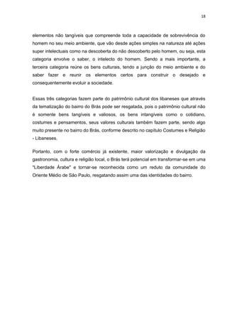 18



elementos não tangíveis que compreende toda a capacidade de sobrevivência do
homem no seu meio ambiente, que vão desde ações simples na natureza até ações
super intelectuais como na descoberta do não descoberto pelo homem, ou seja, esta
categoria envolve o saber, o intelecto do homem. Sendo a mais importante, a
terceira categoria reúne os bens culturais, tendo a junção do meio ambiente e do
saber fazer e reunir os elementos certos para construir o desejado e
consequentemente evoluir a sociedade.


Essas três categorias fazem parte do patrimônio cultural dos libaneses que através
da tematização do bairro do Brás pode ser resgatada, pois o patrimônio cultural não
é somente bens tangíveis e valiosos, os bens intangíveis como o cotidiano,
costumes e pensamentos, seus valores culturais também fazem parte, sendo algo
muito presente no bairro do Brás, conforme descrito no capítulo Costumes e Religião
- Libaneses.

Portanto, com o forte comércio já existente, maior valorização e divulgação da
gastronomia, cultura e religião local, o Brás terá potencial em transformar-se em uma
"Liberdade Árabe" e tornar-se reconhecida como um reduto da comunidade do
Oriente Médio de São Paulo, resgatando assim uma das identidades do bairro.
 