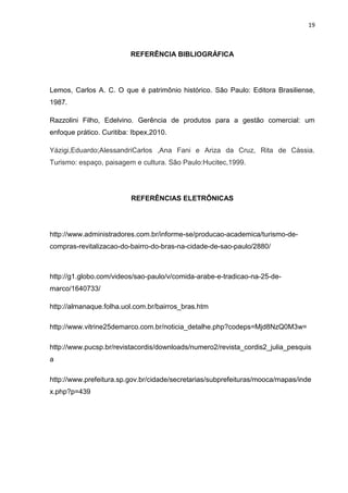 19



                          REFERÊNCIA BIBLIOGRÁFICA




Lemos, Carlos A. C. O que é patrimônio histórico. São Paulo: Editora Brasiliense,
1987.

Razzolini Filho, Edelvino. Gerência de produtos para a gestão comercial: um
enfoque prático. Curitiba: Ibpex,2010.

Yázigi,Eduardo;AlessandriCarlos ,Ana Fani e Ariza da Cruz, Rita de Cássia.
Turismo: espaço, paisagem e cultura. São Paulo:Hucitec,1999.




                          REFERÊNCIAS ELETRÔNICAS




http://www.administradores.com.br/informe-se/producao-academica/turismo-de-
compras-revitalizacao-do-bairro-do-bras-na-cidade-de-sao-paulo/2880/



http://g1.globo.com/videos/sao-paulo/v/comida-arabe-e-tradicao-na-25-de-
marco/1640733/

http://almanaque.folha.uol.com.br/bairros_bras.htm

http://www.vitrine25demarco.com.br/noticia_detalhe.php?codeps=Mjd8NzQ0M3w=

http://www.pucsp.br/revistacordis/downloads/numero2/revista_cordis2_julia_pesquis
a

http://www.prefeitura.sp.gov.br/cidade/secretarias/subprefeituras/mooca/mapas/inde
x.php?p=439
 
