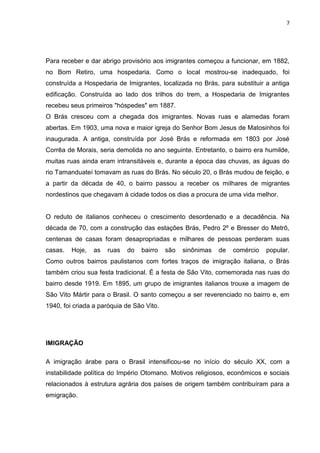 7




Para receber e dar abrigo provisório aos imigrantes começou a funcionar, em 1882,
no Bom Retiro, uma hospedaria. Como o local mostrou-se inadequado, foi
construída a Hospedaria de Imigrantes, localizada no Brás, para substituir a antiga
edificação. Construída ao lado dos trilhos do trem, a Hospedaria de Imigrantes
recebeu seus primeiros "hóspedes" em 1887.
O Brás cresceu com a chegada dos imigrantes. Novas ruas e alamedas foram
abertas. Em 1903, uma nova e maior igreja do Senhor Bom Jesus de Matosinhos foi
inaugurada. A antiga, construída por José Brás e reformada em 1803 por José
Corrêa de Morais, seria demolida no ano seguinte. Entretanto, o bairro era humilde,
muitas ruas ainda eram intransitáveis e, durante a época das chuvas, as águas do
rio Tamanduateí tomavam as ruas do Brás. No século 20, o Brás mudou de feição, e
a partir da década de 40, o bairro passou a receber os milhares de migrantes
nordestinos que chegavam à cidade todos os dias a procura de uma vida melhor.


O reduto de italianos conheceu o crescimento desordenado e a decadência. Na
década de 70, com a construção das estações Brás, Pedro 2º e Bresser do Metrô,
centenas de casas foram desapropriadas e milhares de pessoas perderam suas
casas.   Hoje,   as   ruas   do   bairro   são   sinônimas   de   comércio   popular.
Como outros bairros paulistanos com fortes traços de imigração italiana, o Brás
também criou sua festa tradicional. É a festa de São Vito, comemorada nas ruas do
bairro desde 1919. Em 1895, um grupo de imigrantes italianos trouxe a imagem de
São Vito Mártir para o Brasil. O santo começou a ser reverenciado no bairro e, em
1940, foi criada a paróquia de São Vito.




IMIGRAÇÃO

A imigração árabe para o Brasil intensificou-se no início do século XX, com a
instabilidade política do Império Otomano. Motivos religiosos, econômicos e sociais
relacionados à estrutura agrária dos países de origem também contribuíram para a
emigração.
 
