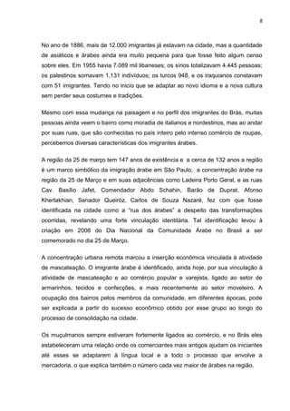 8



No ano de 1886, mais de 12.000 imigrantes já estavam na cidade, mas a quantidade
de asiáticos e árabes ainda era muito pequena para que fosse feito algum censo
sobre eles. Em 1955 havia 7.089 mil libaneses; os sírios totalizavam 4.445 pessoas;
os palestinos somavam 1.131 indivíduos; os turcos 948, e os iraquianos constavam
com 51 imigrantes. Tendo no inicio que se adaptar ao novo idioma e a nova cultura
sem perder seus costumes e tradições.

Mesmo com essa mudança na paisagem e no perfil dos imigrantes do Brás, muitas
pessoas ainda veem o bairro como moradia de italianos e nordestinos, mas ao andar
por suas ruas, que são conhecidas no país inteiro pelo intenso comércio de roupas,
percebemos diversas características dos imigrantes árabes.

A região da 25 de março tem 147 anos de existência e a cerca de 132 anos a região
é um marco simbólico da imigração árabe em São Paulo, a concentração árabe na
região da 25 de Março e em suas adjacências como Ladeira Porto Geral, e as ruas
Cav. Basílio Jafet, Comendador Abdo Schahin, Barão de Duprat, Afonso
Kherlakhian, Senador Queiróz, Carlos de Souza Nazaré, fez com que fosse
identificada na cidade como a “rua dos árabes” a despeito das transformações
ocorridas, revelando uma forte vinculação identitária. Tal identificação levou à
criação em 2008 do Dia Nacional da Comunidade Árabe no Brasil a ser
comemorado no dia 25 de Março.

A concentração urbana remota marcou a inserção econômica vinculada à atividade
de mascateação. O imigrante árabe é identificado, ainda hoje, por sua vinculação à
atividade de mascateação e ao comércio popular e varejista, ligado ao setor de
armarinhos, tecidos e confecções, e mais recentemente ao setor moveleiro. A
ocupação dos bairros pelos membros da comunidade, em diferentes épocas, pode
ser explicada a partir do sucesso econômico obtido por esse grupo ao longo do
processo de consolidação na cidade.

Os muçulmanos sempre estiveram fortemente ligados ao comércio, e no Brás eles
estabeleceram uma relação onde os comerciantes mais antigos ajudam os iniciantes
até esses se adaptarem à língua local e a todo o processo que envolve a
mercadoria, o que explica também o número cada vez maior de árabes na região.
 