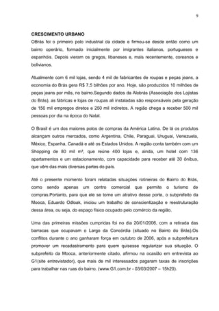 9



CRESCIMENTO URBANO
OBrás foi o primeiro polo industrial da cidade e firmou-se desde então como um
bairro operário, formado inicialmente por imigrantes italianos, portugueses e
espanhóis. Depois vieram os gregos, libaneses e, mais recentemente, coreanos e
bolivianos.

Atualmente com 6 mil lojas, sendo 4 mil de fabricantes de roupas e peças jeans, a
economia do Brás gera R$ 7,5 bilhões por ano. Hoje, são produzidos 10 milhões de
peças jeans por mês, no bairro.Segundo dados da Alobrás (Associação dos Lojistas
do Brás), as fábricas e lojas de roupas ali instaladas são responsáveis pela geração
de 150 mil empregos diretos e 250 mil indiretos. A região chega a receber 500 mil
pessoas por dia na época do Natal.

O Brasil é um dos maiores polos de compras da América Latina. De lá os produtos
alcançam outros mercados, como Argentina, Chile, Paraguai, Uruguai, Venezuela,
México, Espanha, Canadá e até os Estados Unidos. A região conta também com um
Shopping de 80 mil m², que reúne 400 lojas e, ainda, um hotel com 136
apartamentos e um estacionamento, com capacidade para receber até 30 ônibus,
que vêm das mais diversas partes do país.

Até o presente momento foram relatadas situações rotineiras do Bairro do Brás,
como    sendo   apenas    um   centro   comercial   que   permite   o    turismo   de
compras.Portanto, para que ele se torne um atrativo desse porte, o subprefeito da
Mooca, Eduardo Odloak, iniciou um trabalho de conscientização e reestruturação
dessa área, ou seja, do espaço físico ocupado pelo comércio da região.

Uma das primeiras missões cumpridas foi no dia 20/01/2006, com a retirada das
barracas que ocupavam o Largo da Concórdia (situado no Bairro do Brás).Os
conflitos durante o ano ganharam força em outubro de 2006, após a subprefeitura
promover um recadastramento para quem quisesse regularizar sua situação. O
subprefeito da Mooca, anteriormente citado, afirmou na ocasião em entrevista ao
G1(site entrevistador), que mais de mil interessados pagaram taxas de inscrições
para trabalhar nas ruas do bairro. (www.G1.com.br - 03/03/2007 – 15h20).
 