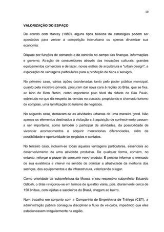 10



VALORIZAÇÂO DO ESPAÇO

De acordo com Harvey (1989), alguns tipos básicos de estratégias podem ser
apontados para vencer a competição interurbana ou apenas dinamizar sua
economia:

Disputa por funções de comando e de controle no campo das finanças, informações
e governo; Atração de consumidores através das inovações culturais, grandes
equipamentos comerciais e de lazer, novos estilos de arquitetura e "urban design", a
exploração de vantagens particulares para a produção de bens e serviços.

No primeiro caso, várias ações coordenadas tanto pelo poder público municipal,
quanto pela iniciativa privada, procuram dar nova cara à região do Brás, que se fixa,
ao lado do Bom Retiro, como importante polo têxtil da cidade de São Paulo,
sobretudo no que diz respeito às vendas no atacado, propiciando o chamado turismo
de compras, uma ramificação do turismo de negócios.

No segundo caso, destacam-se as atividades urbanas de uma maneira geral. Não
apenas os elementos destinados à visitação e à aquisição de conhecimento passam
a ser importante, como também o participar de atividades, da possibilidade de
vivenciar   acontecimentos    e   adquirir   mercadorias   diferenciadas,   além   da
possibilidade e oportunidade de negócios e contatos.

No terceiro caso, incluem-se todas aquelas vantagens particulares, essenciais ao
desenvolvimento de uma atividade produtiva. De qualquer forma, convém, no
entanto, reforçar o prazer de consumir novo produto. É preciso informar o mercado
de sua existência e intervir no sentido de otimizar a atratividade da melhoria dos
serviços, dos equipamentos e da infraestrutura, valorizando o lugar.

Como prioridade da subprefeitura da Mooca e seu respectivo subprefeito Eduardo
Odloak, o Brás revigorou-se em termos de questão viária, pois, diariamente cerca de
150 ônibus, com lojistas e sacoleiros do Brasil, chegam ao bairro.

Num trabalho em conjunto com a Companhia de Engenharia de Tráfego (CET), a
administração pública conseguiu disciplinar o fluxo de veículos, impedindo que eles
estacionassem irregularmente na região.
 