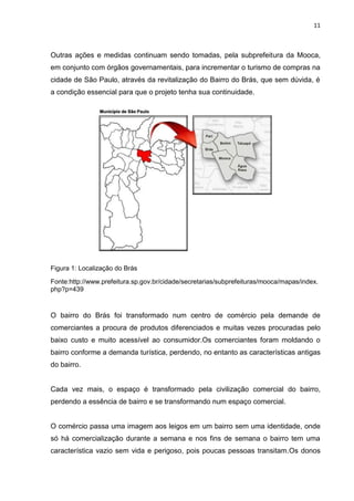 11



Outras ações e medidas continuam sendo tomadas, pela subprefeitura da Mooca,
em conjunto com órgãos governamentais, para incrementar o turismo de compras na
cidade de São Paulo, através da revitalização do Bairro do Brás, que sem dúvida, é
a condição essencial para que o projeto tenha sua continuidade.




Figura 1: Localização do Brás

Fonte:http://www.prefeitura.sp.gov.br/cidade/secretarias/subprefeituras/mooca/mapas/index.
php?p=439



O bairro do Brás foi transformado num centro de comércio pela demande de
comerciantes a procura de produtos diferenciados e muitas vezes procuradas pelo
baixo custo e muito acessível ao consumidor.Os comerciantes foram moldando o
bairro conforme a demanda turística, perdendo, no entanto as características antigas
do bairro.


Cada vez mais, o espaço é transformado pela civilização comercial do bairro,
perdendo a essência de bairro e se transformando num espaço comercial.


O comércio passa uma imagem aos leigos em um bairro sem uma identidade, onde
só há comercialização durante a semana e nos fins de semana o bairro tem uma
característica vazio sem vida e perigoso, pois poucas pessoas transitam.Os donos
 