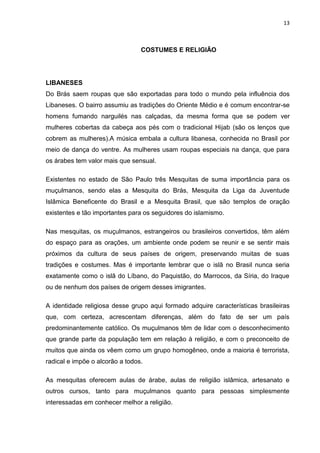 13



                                 COSTUMES E RELIGIÃO




LIBANESES
Do Brás saem roupas que são exportadas para todo o mundo pela influência dos
Libaneses. O bairro assumiu as tradições do Oriente Médio e é comum encontrar-se
homens fumando narguilés nas calçadas, da mesma forma que se podem ver
mulheres cobertas da cabeça aos pés com o tradicional Hijab (são os lenços que
cobrem as mulheres).A música embala a cultura libanesa, conhecida no Brasil por
meio de dança do ventre. As mulheres usam roupas especiais na dança, que para
os árabes tem valor mais que sensual.

Existentes no estado de São Paulo três Mesquitas de suma importância para os
muçulmanos, sendo elas a Mesquita do Brás, Mesquita da Liga da Juventude
Islâmica Beneficente do Brasil e a Mesquita Brasil, que são templos de oração
existentes e tão importantes para os seguidores do islamismo.

Nas mesquitas, os muçulmanos, estrangeiros ou brasileiros convertidos, têm além
do espaço para as orações, um ambiente onde podem se reunir e se sentir mais
próximos da cultura de seus países de origem, preservando muitas de suas
tradições e costumes. Mas é importante lembrar que o islã no Brasil nunca seria
exatamente como o islã do Líbano, do Paquistão, do Marrocos, da Síria, do Iraque
ou de nenhum dos países de origem desses imigrantes.

A identidade religiosa desse grupo aqui formado adquire características brasileiras
que, com certeza, acrescentam diferenças, além do fato de ser um país
predominantemente católico. Os muçulmanos têm de lidar com o desconhecimento
que grande parte da população tem em relação à religião, e com o preconceito de
muitos que ainda os vêem como um grupo homogêneo, onde a maioria é terrorista,
radical e impõe o alcorão a todos.

As mesquitas oferecem aulas de árabe, aulas de religião islâmica, artesanato e
outros cursos, tanto para muçulmanos quanto para pessoas simplesmente
interessadas em conhecer melhor a religião.
 