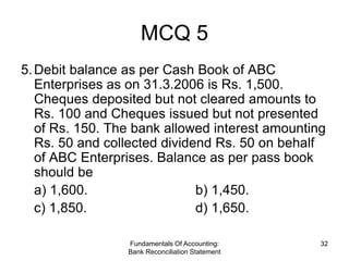 MCQ 5
5. Debit balance as per Cash Book of ABC
   Enterprises as on 31.3.2006 is Rs. 1,500.
   Cheques deposited but not cleared amounts to
   Rs. 100 and Cheques issued but not presented
   of Rs. 150. The bank allowed interest amounting
   Rs. 50 and collected dividend Rs. 50 on behalf
   of ABC Enterprises. Balance as per pass book
   should be
   a) 1,600.                  b) 1,450.
   c) 1,850.                  d) 1,650.

                 Fundamentals Of Accounting:     32
                 Bank Reconciliation Statement
 