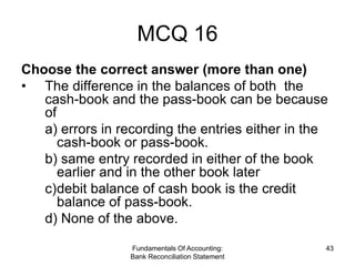 MCQ 16
Choose the correct answer (more than one)
• The difference in the balances of both the
   cash-book and the pass-book can be because
   of
   a) errors in recording the entries either in the
      cash-book or pass-book.
   b) same entry recorded in either of the book
      earlier and in the other book later
   c)debit balance of cash book is the credit
      balance of pass-book.
   d) None of the above.

                  Fundamentals Of Accounting:     43
                  Bank Reconciliation Statement
 