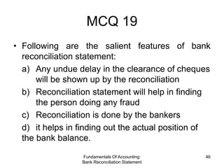 MCQ 19
• Following are the salient features of bank
  reconciliation statement:
  a) Any undue delay in the clearance of cheques
      will be shown up by the reconciliation
  b) Reconciliation statement will help in finding
      the person doing any fraud
  c) Reconciliation is done by the bankers
  d) it helps in finding out the actual position of
  the bank balance.

                 Fundamentals Of Accounting:     46
                 Bank Reconciliation Statement
 