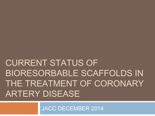 CURRENT STATUS OF
BIORESORBABLE SCAFFOLDS IN
THE TREATMENT OF CORONARY
ARTERY DISEASE
JACC DECEMBER 2014
 