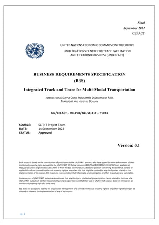 pg. 1
Final
September 2022
CEFACT
UNITED NATIONS ECONOMIC COMMISSION FOR EUROPE
UNITED NATIONS CENTRE FOR TRADE FACILITATION
AND ELECTRONIC BUSINESS (UN/CEFACT)
BUSINESS REQUIREMENTS SPECIFICATION
(BRS)
Integrated Track and Trace for Multi-Modal Transportation
INTERNATIONAL SUPPLY CHAIN PROGRAMME DEVELOPMENT AREA
TRANSPORT AND LOGISTICS DOMAIN
UN/CEFACT – ISC-PDA/T&L SC-T+T – P1073
SOURCE: SC T+T Project Team
DATE: 14 September 2022
STATUS: Approved
Version: 0.1
Each output is based on the contributions of participants in the UN/CEFACT process, who have agreed to waive enforcement of their
intellectual property rights pursuant to the UN/CEFACT IPR Policy (document ECE/TRADE/C/CEFACT/2010/20/Rev.2 available at
http://www.unece.org/cefact/cf_docs.html or from the ECE secretariat). ECE takes no position concerning the evidence, validity or
applicability of any claimed intellectual property right or any other right that might be claimed by any third parties related to the
implementation of its outputs. ECE makes no representation that it has made any investigation or effort to evaluate any such rights.
Implementers of UN/CEFACT outputs are cautioned that any third-party intellectual property rights claims related to their use of a
UN/CEFACT output will be their responsibility and are urged to ensure that their use of UN/CEFACT outputs does not infringe on an
intellectual property right of a third party.
ECE does not accept any liability for any possible infringement of a claimed intellectual property right or any other right that might be
claimed to relate to the implementation of any of its outputs.
 