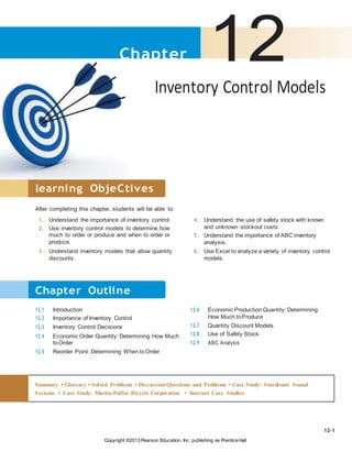 Copyright ©2013 Pearson Education, Inc. publishing as PrenticeHall
Chapter 12Inventory Control Models
learning ObjeCtives
After completing this chapter, students will be able to:
1. Understand the importance of inventory control.
2. Use inventory control models to determine how
much to order or produce and when to order or
produce.
3. Understand inventory models that allow quantity
discounts.
4. Understand the use of safety stock with known
and unknown stockout costs.
5. Understand the importance of ABC inventory
analysis.
6. Use Excel to analyze a variety of inventory control
models.
12.1 Introduction
12.2 Importance of Inventory Control
12.3 Inventory Control Decisions
12.4 Economic Order Quantity: Determining How Much
toOrder
12.5 Reorder Point: Determining When toOrder
12.6 Economic Production Quantity: Determining
How Much toProduce
12.7 Quantity Discount Models
12.8 Use of Safety Stock
12.9 ABC Analysis
12-1
Summary • Glossary • Solved Problems • DiscussionQuestions and Problems • Case Study: Sturdivant Sound
Systems • Case Study: Martin-Pullin Bicycle Corporation • Internet Case Studies
Chapter Outline
 