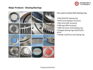 Company presentation
Major Products - Slewing Bearings
Four point contact ball slewing ring
• INA VA/VU/VI slewing ring
• MTO series (Kaydon structure)
• RKS series (SKF structure)
• DBS type (NSK structure)
• IMO 116 series small slewing ring
• Flanged slewing rings VLA/VLU/VLI
series
• Double row/Three row slewing ring
 