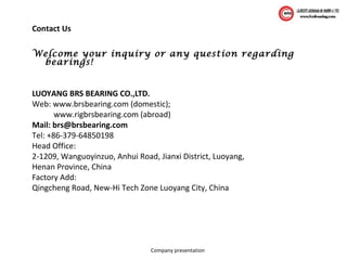 Company presentation
Welcome your inquiry or any question regarding
bearings!
LUOYANG BRS BEARING CO.,LTD.
Web: www.brsbearing.com (domestic);
www.rigbrsbearing.com (abroad)
Mail: brs@brsbearing.com
Tel: +86-379-64850198
Head Office:
2-1209, Wanguoyinzuo, Anhui Road, Jianxi District, Luoyang,
Henan Province, China
Factory Add:
Qingcheng Road, New-Hi Tech Zone Luoyang City, China
Contact Us
 