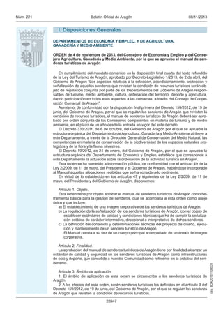 csv: BOA20131108001 
Núm. 221 Boletín Oficial de Aragón 08/11/2013 
I. Disposiciones Generales 
DEPARTAMENTOS DE ECONOMÍA Y EMPLEO, Y DE AGRICULTURA, 
GANADERÍA Y MEDIO AMBIENTE 
ORDEN de 4 de noviembre de 2013, del Consejero de Economía y Empleo y del Conse-jero 
Agricultura, Ganadería y Medio Ambiente, por la que se aprueba el manual de sen-deros 
turísticos de Aragón 
En cumplimiento del mandato contenido en la disposición final cuarta del texto refundido 
de la Ley del Turismo de Aragón, aprobado por Decreto-Legislativo 1/2013, de 2 de abril, del 
Gobierno de Aragón “Los aspectos relativos a la selección, acondicionamiento, protección y 
señalización de aquellos senderos que revistan la condición de recursos turísticos serán ob-jeto 
de regulación conjunta por parte de los Departamentos del Gobierno de Aragón respon-sables 
de turismo, medio ambiente, cultura, ordenación del territorio, deporte y agricultura, 
dando participación en todos esos aspectos a las comarcas, a través del Consejo de Coope-ración 
28947 
Comarcal de Aragón”. 
Asimismo, de conformidad con la disposición final primera del Decreto 159/2012, de 19 de 
junio, del Gobierno de Aragón, por el que se regulan los senderos de Aragón que revisten la 
condición de recursos turísticos, el manual de senderos turísticos de Aragón deberá ser apro-bado 
por orden conjunta de los Consejeros competentes en materia de turismo y de medio 
ambiente, en el plazo de un año desde la entrada en vigor del este decreto. 
El Decreto 333/2011, de 6 de octubre, del Gobierno de Aragón por el que se aprueba la 
estructura orgánica del Departamento de Agricultura, Ganadería y Medio Ambiente atribuye a 
este Departamento, a través de la Dirección General de Conservación del Medio Natural, las 
competencias en materia de conservación de la biodiversidad de los espacios naturales pro-tegidos 
y de la flora y la fauna silvestres. 
El Decreto 19/2012, de 24 de enero, del Gobierno de Aragón, por el que se aprueba la 
estructura orgánica del Departamento de Economía y Empleo, establece que corresponde a 
este Departamento la actuación sobre la ordenación de la actividad turística en Aragón. 
Esta orden se ha sometido a información pública, de conformidad con el artículo 49 de la 
Ley 2/2009, de 11 de mayo, del Presidente y el Gobierno de Aragón, habiéndose incorporado 
al Manual aquellas alegaciones recibidas que se ha considerado pertinente. 
En virtud de lo establecido en los artículos 47 y siguientes de la Ley 2/2009, de 11 de 
mayo, del Presidente y del Gobierno de Aragón, disponemos: 
Artículo 1. Objeto. 
Esta orden tiene por objeto aprobar el manual de senderos turísticos de Aragón como he-rramienta 
básica para la gestión de senderos, que se acompaña a esta orden como anejo 
único y que incluye: 
a) El establecimiento de una imagen corporativa de los senderos turísticos de Aragón. 
b) La regulación de la señalización de los senderos turísticos de Aragón, con el objeto de 
establecer estándares de calidad y condiciones técnicas que ha de cumplir la señaliza-ción 
estática de carácter informativo, direccional e interpretativo de dichos senderos. 
c) La definición del contenido y determinaciones técnicas del proyecto de diseño, ejecu-ción 
y mantenimiento de un sendero turístico de Aragón. 
El Manual consta a su vez de un cuerpo principal acompañado de un anexo de imagen 
corporativa. 
Artículo 2. Finalidad. 
La aprobación del manual de senderos turísticos de Aragón tiene por finalidad alcanzar un 
estándar de calidad y seguridad en los senderos turísticos de Aragón como infraestructuras 
de ocio y deporte, que consolide a nuestra Comunidad como referente en la práctica del sen-derismo. 
Artículo 3. Ámbito de aplicación. 
1. El ámbito de aplicación de esta orden se circunscribe a los senderos turísticos de 
Aragón. 
2. A los efectos del esta orden, serán senderos turísticos los definidos en el artículo 3 del 
Decreto 159/2012, de 19 de junio, del Gobierno de Aragón, por el que se regulan los senderos 
de Aragón que revisten la condición de recursos turísticos. 
 