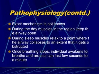 Pathophysiology(contd.)
Exact mechanism is not known
During the day muscles in the region keep th
e airway open
During sleep muscles relax to a point where t
he airway collapses to an extent that it gets o
bstructed
Once breathing stops, individual awakens to
breathe and arousal can last few seconds to
a minute
 