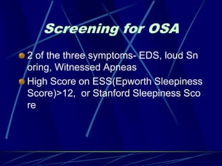 Screening for OSA
2 of the three symptoms- EDS, loud Sn
oring, Witnessed Apneas
High Score on ESS(Epworth Sleepiness
Score)>12, or Stanford Sleepiness Sco
re
 
