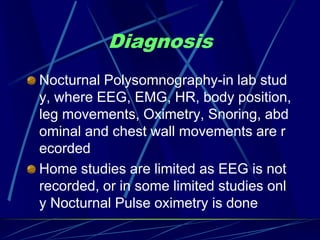 Diagnosis
Nocturnal Polysomnography-in lab stud
y, where EEG, EMG, HR, body position,
leg movements, Oximetry, Snoring, abd
ominal and chest wall movements are r
ecorded
Home studies are limited as EEG is not
recorded, or in some limited studies onl
y Nocturnal Pulse oximetry is done
 