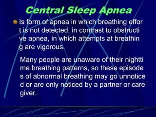 Central Sleep Apnea
Is form of apnea in which breathing effor
t is not detected, in contrast to obstructi
ve apnea, in which attempts at breathin
g are vigorous.
Many people are unaware of their nightti
me breathing patterns, so these episode
s of abnormal breathing may go unnotice
d or are only noticed by a partner or care
giver.
 
