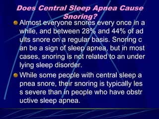 Does Central Sleep Apnea Cause
Snoring?
Almost everyone snores every once in a
while, and between 28% and 44% of ad
ults snore on a regular basis. Snoring c
an be a sign of sleep apnea, but in most
cases, snoring is not related to an under
lying sleep disorder.
While some people with central sleep a
pnea snore, their snoring is typically les
s severe than in people who have obstr
uctive sleep apnea.
 