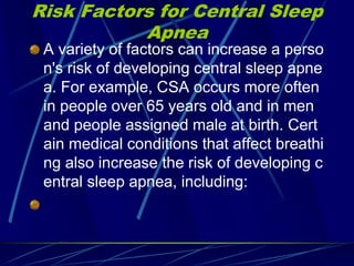 Risk Factors for Central Sleep
Apnea
A variety of factors can increase a perso
n's risk of developing central sleep apne
a. For example, CSA occurs more often
in people over 65 years old and in men
and people assigned male at birth. Cert
ain medical conditions that affect breathi
ng also increase the risk of developing c
entral sleep apnea, including:
 