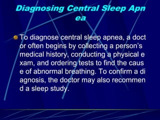 Diagnosing Central Sleep Apn
ea
To diagnose central sleep apnea, a doct
or often begins by collecting a person’s
medical history, conducting a physical e
xam, and ordering tests to find the caus
e of abnormal breathing. To confirm a di
agnosis, the doctor may also recommen
d a sleep study.
 