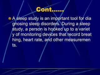 Cont......
A sleep study is an important tool for dia
gnosing sleep disorders. During a sleep
study, a person is hooked up to a variet
y of monitoring devices that record breat
hing, heart rate, and other measuremen
ts.
 