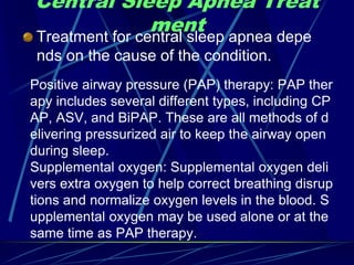 Central Sleep Apnea Treat
ment
Treatment for central sleep apnea depe
nds on the cause of the condition.
Positive airway pressure (PAP) therapy: PAP ther
apy includes several different types, including CP
AP, ASV, and BiPAP. These are all methods of d
elivering pressurized air to keep the airway open
during sleep.
Supplemental oxygen: Supplemental oxygen deli
vers extra oxygen to help correct breathing disrup
tions and normalize oxygen levels in the blood. S
upplemental oxygen may be used alone or at the
same time as PAP therapy.
 