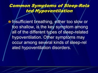 Common Symptoms of Sleep-Rela
ted Hypoventilation
Insufficient breathing, either too slow or
too shallow, is the key symptom among
all of the different types of sleep-related
hypoventilation. Other symptoms may
occur among several kinds of sleep-rel
ated hypoventilation disorders.
 