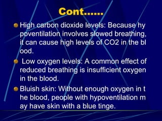Cont......
High carbon dioxide levels: Because hy
poventilation involves slowed breathing,
it can cause high levels of CO2 in the bl
ood.
Low oxygen levels: A common effect of
reduced breathing is insufficient oxygen
in the blood.
Bluish skin: Without enough oxygen in t
he blood, people with hypoventilation m
ay have skin with a blue tinge.
 