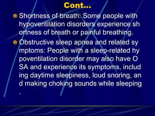 Cont...
Shortness of breath: Some people with
hypoventilation disorders experience sh
ortness of breath or painful breathing.
Obstructive sleep apnea and related sy
mptoms: People with a sleep-related hy
poventilation disorder may also have O
SA and experience its symptoms, includ
ing daytime sleepiness, loud snoring, an
d making choking sounds while sleeping
.
 