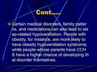 Cont.....
Certain medical disorders, family patter
ns, and medications can also lead to sle
ep-related hypoventilation. People with
obesity, for instance, are more likely to
have obesity hypoventilation syndrome,
while people whose parents have CCH
S have a higher chance of developing th
at disorder themselves.
 