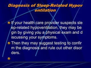 Diagnosis of Sleep-Related Hypov
entilation
If your health care provider suspects sle
ep-related hypoventilation, they may be
gin by giving you a physical exam and d
iscussing your symptoms.
Then they may suggest testing to confir
m the diagnosis and rule out other disor
ders.
 