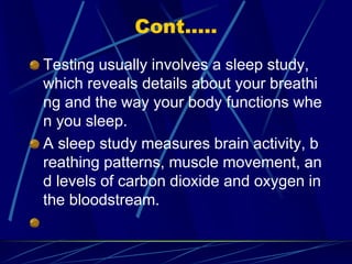 Cont.....
Testing usually involves a sleep study,
which reveals details about your breathi
ng and the way your body functions whe
n you sleep.
A sleep study measures brain activity, b
reathing patterns, muscle movement, an
d levels of carbon dioxide and oxygen in
the bloodstream.
 
