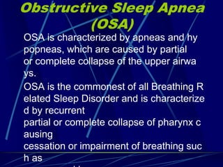 Obstructive Sleep Apnea
(OSA)
OSA is characterized by apneas and hy
popneas, which are caused by partial
or complete collapse of the upper airwa
ys.
OSA is the commonest of all Breathing R
elated Sleep Disorder and is characterize
d by recurrent
partial or complete collapse of pharynx c
ausing
cessation or impairment of breathing suc
h as
 